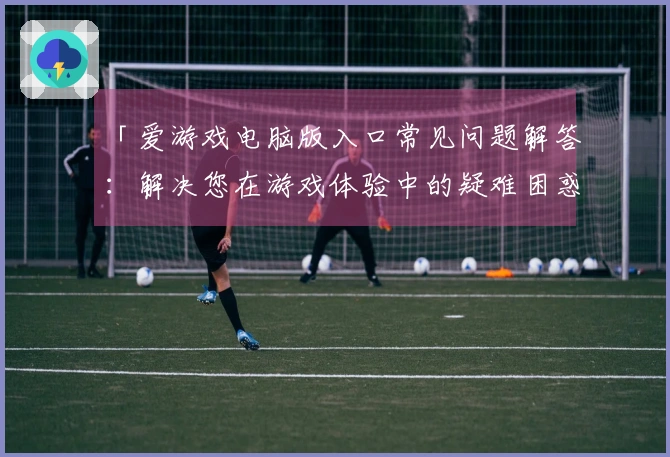「爱游戏电脑版入口常见问题解答：解决您在游戏体验中的疑难困惑」